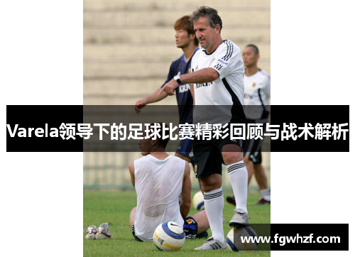 Varela领导下的足球比赛精彩回顾与战术解析