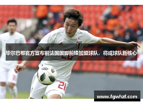 毕尔巴鄂官方宣布前法国国脚前锋加盟球队，将成球队新核心