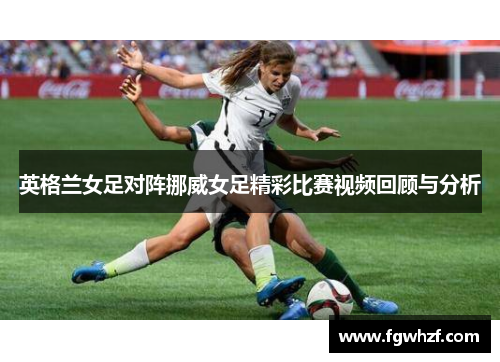 英格兰女足对阵挪威女足精彩比赛视频回顾与分析